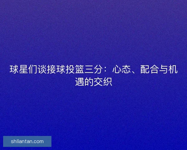 球星们谈接球投篮三分：心态、配合与机遇的交织