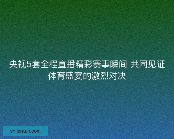 央视5套全程直播精彩赛事瞬间 共同见证体育盛宴的激烈对决