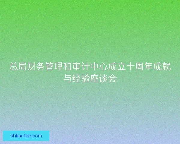 总局财务管理和审计中心成立十周年成就与经验座谈会