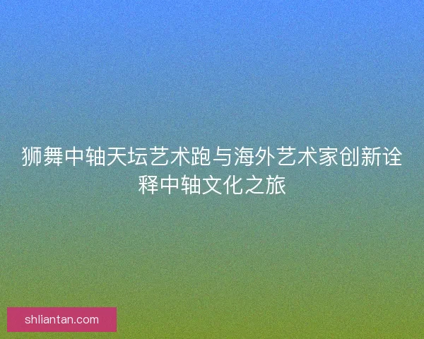狮舞中轴天坛艺术跑与海外艺术家创新诠释中轴文化之旅