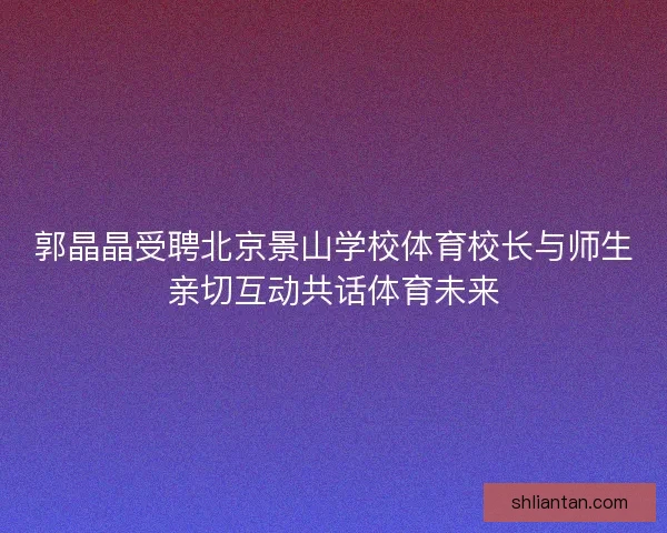 郭晶晶受聘北京景山学校体育校长与师生亲切互动共话体育未来