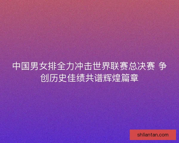 中国男女排全力冲击世界联赛总决赛 争创历史佳绩共谱辉煌篇章