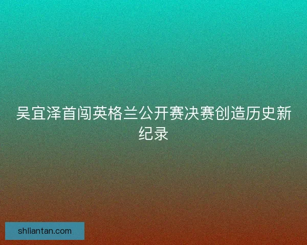 吴宜泽首闯英格兰公开赛决赛创造历史新纪录
