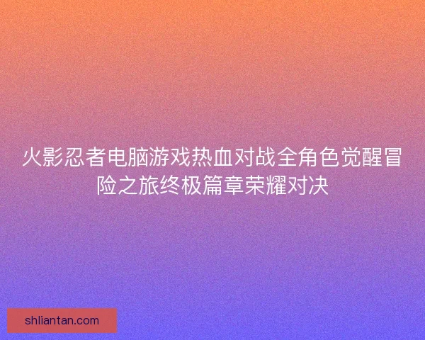 火影忍者电脑游戏热血对战全角色觉醒冒险之旅终极篇章荣耀对决