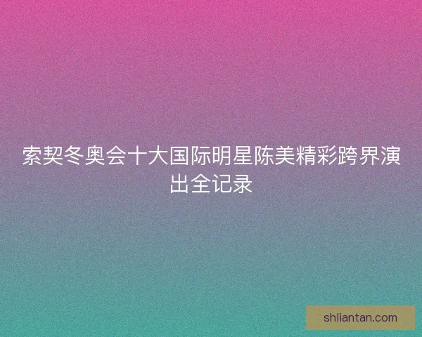 索契冬奥会十大国际明星陈美精彩跨界演出全记录