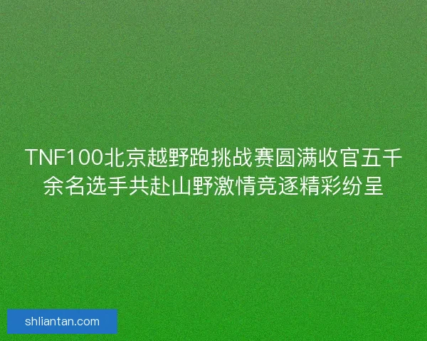 TNF100北京越野跑挑战赛圆满收官五千余名选手共赴山野激情竞逐精彩纷呈