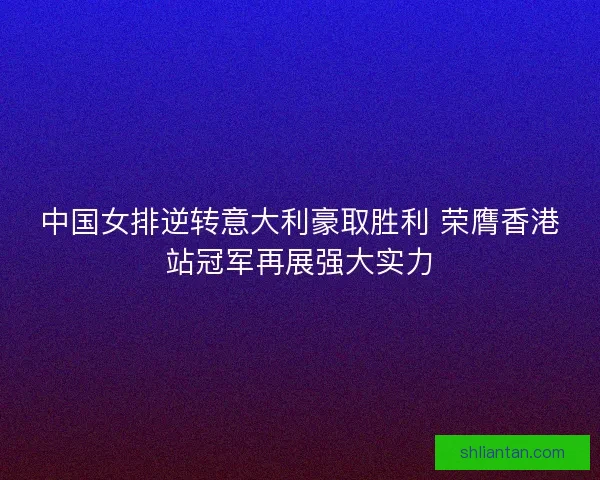 中国女排逆转意大利豪取胜利 荣膺香港站冠军再展强大实力