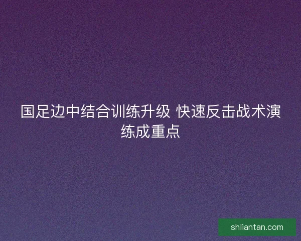 国足边中结合训练升级 快速反击战术演练成重点