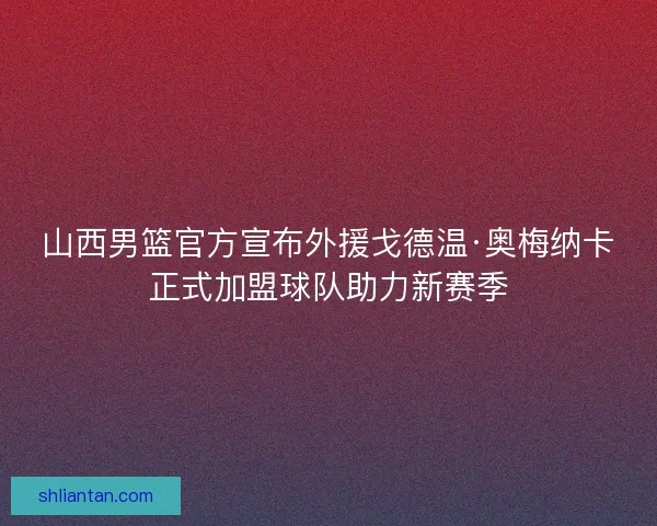 山西男篮官方宣布外援戈德温·奥梅纳卡正式加盟球队助力新赛季