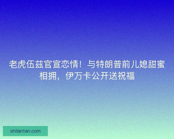 老虎伍兹官宣恋情！与特朗普前儿媳甜蜜相拥，伊万卡公开送祝福