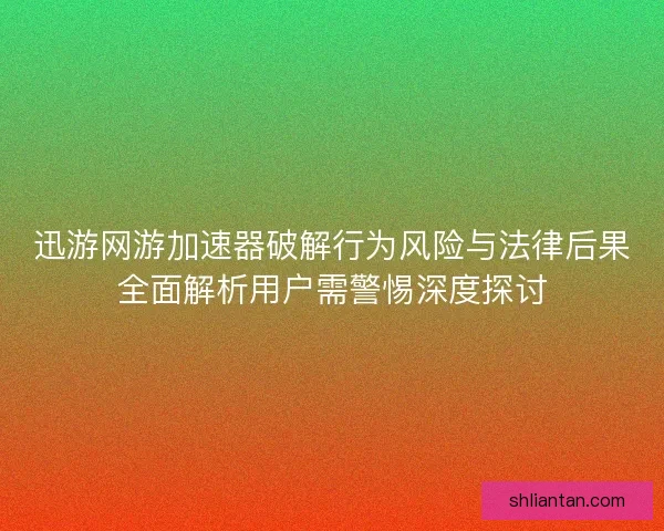 迅游网游加速器破解行为风险与法律后果全面解析用户需警惕深度探讨