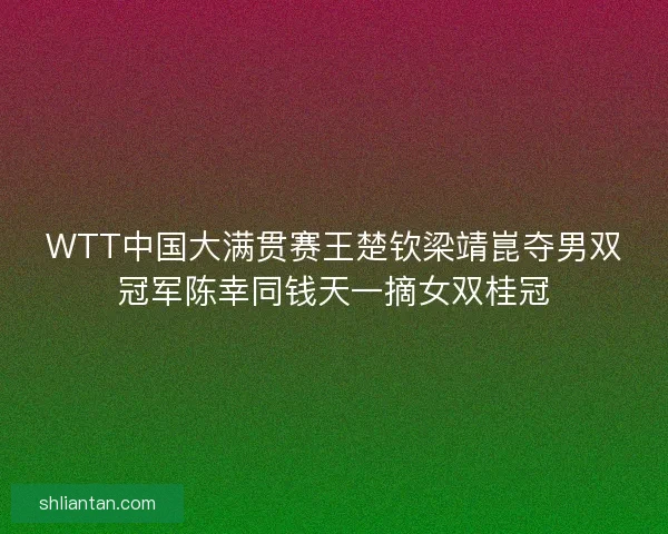 WTT中国大满贯赛王楚钦梁靖崑夺男双冠军陈幸同钱天一摘女双桂冠