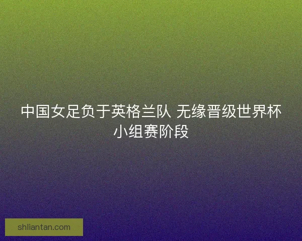 中国女足负于英格兰队 无缘晋级世界杯小组赛阶段