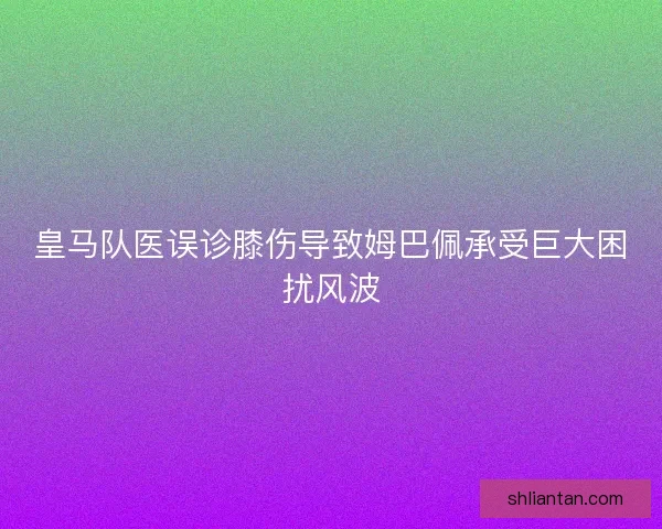 皇马队医误诊膝伤导致姆巴佩承受巨大困扰风波