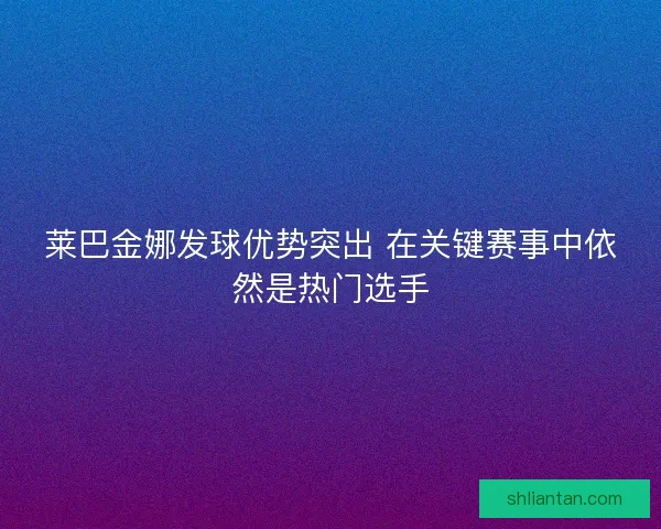 莱巴金娜发球优势突出 在关键赛事中依然是热门选手
