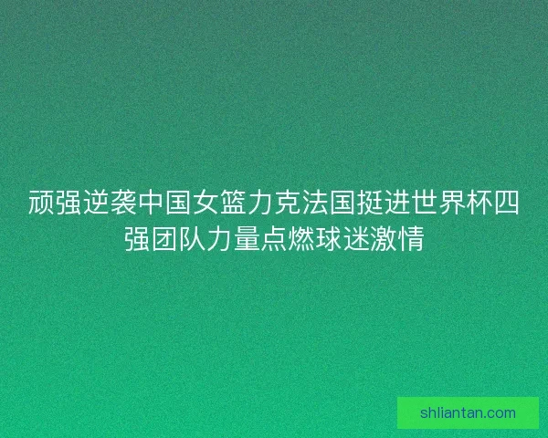 顽强逆袭中国女篮力克法国挺进世界杯四强团队力量点燃球迷激情