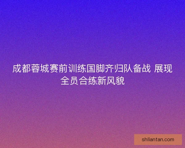 成都蓉城赛前训练国脚齐归队备战 展现全员合练新风貌