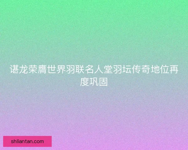 谌龙荣膺世界羽联名人堂羽坛传奇地位再度巩固