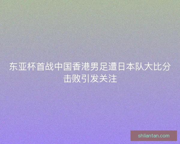 东亚杯首战中国香港男足遭日本队大比分击败引发关注