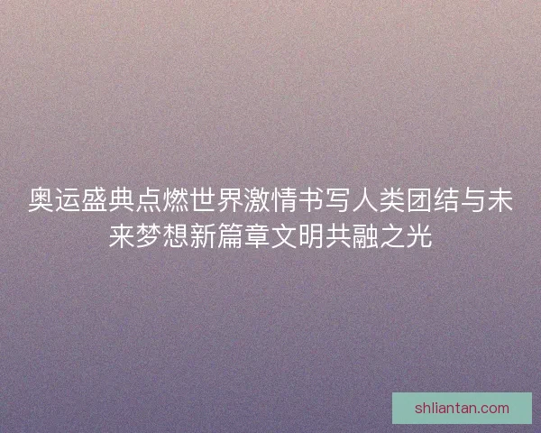 奥运盛典点燃世界激情书写人类团结与未来梦想新篇章文明共融之光