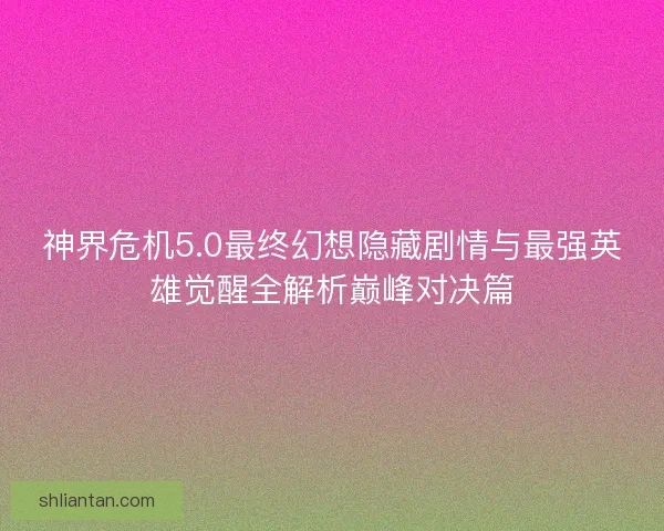 神界危机5.0最终幻想隐藏剧情与最强英雄觉醒全解析巅峰对决篇