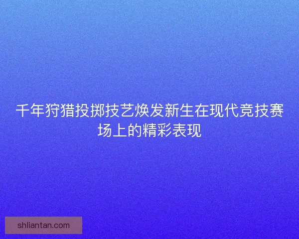 千年狩猎投掷技艺焕发新生在现代竞技赛场上的精彩表现