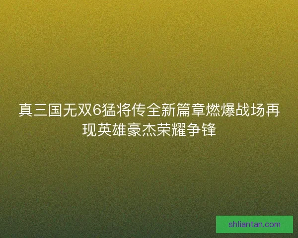 真三国无双6猛将传全新篇章燃爆战场再现英雄豪杰荣耀争锋