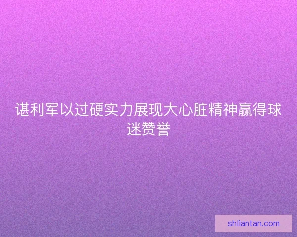 谌利军以过硬实力展现大心脏精神赢得球迷赞誉