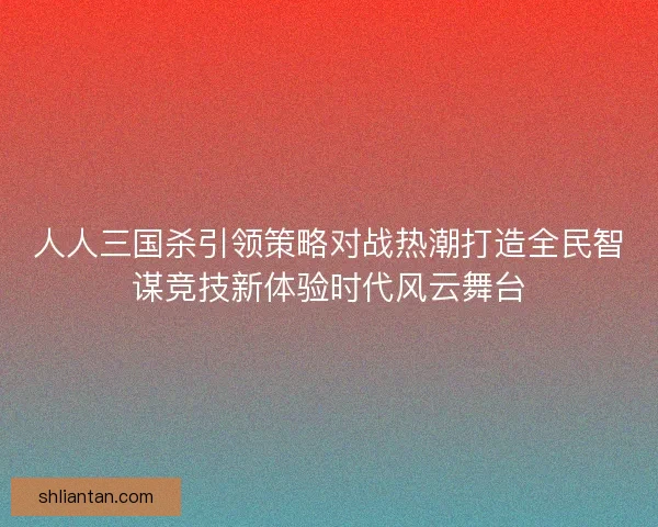 人人三国杀引领策略对战热潮打造全民智谋竞技新体验时代风云舞台