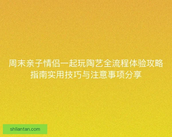 周末亲子情侣一起玩陶艺全流程体验攻略指南实用技巧与注意事项分享
