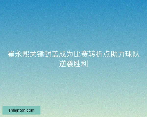 崔永熙关键封盖成为比赛转折点助力球队逆袭胜利 崔永熙关键封盖成为比赛转折点助力球队逆袭胜利