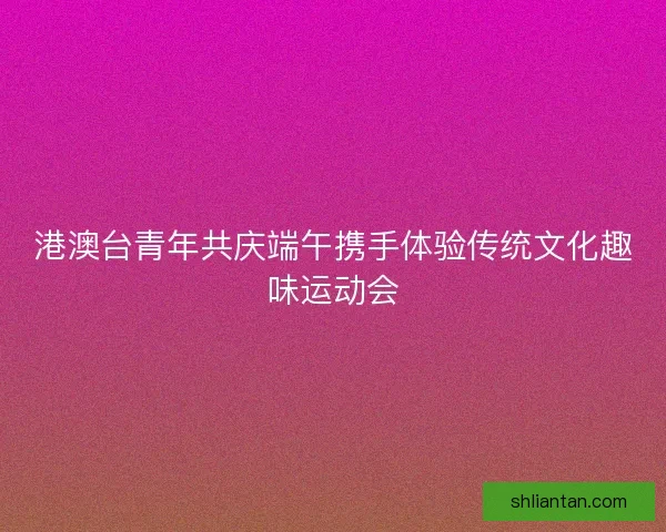 港澳台青年共庆端午携手体验传统文化趣味运动会